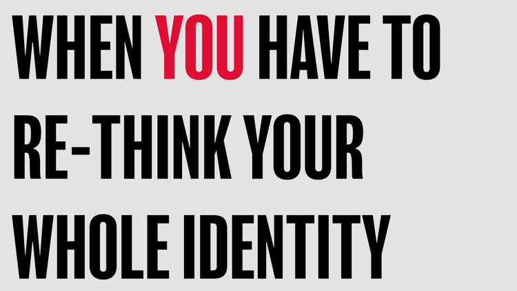 WHEN YOU HAVE TO RE-THINK YOUR WHOLE IDENTITY